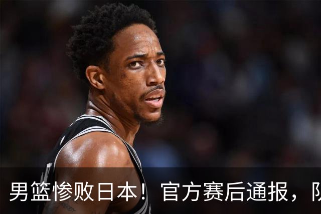男篮惨败日本！官方赛后通报，队长胡明轩承认失误，郭士强引热议